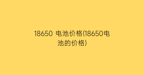 18650 电池价格(18650电池的价格)